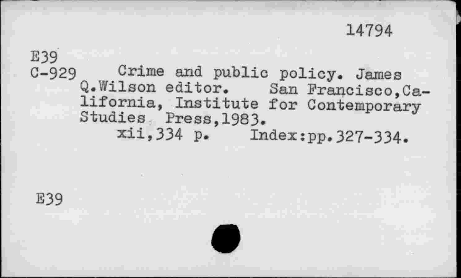 ﻿14794
E39
C-929 Crime and. public policy. James Q.Wilson editor.	San Francisco,Ca-
lifornia, Institute for Contemporary Studies Press,1983.
xii,334 p. Index:pp.327-334.
E39